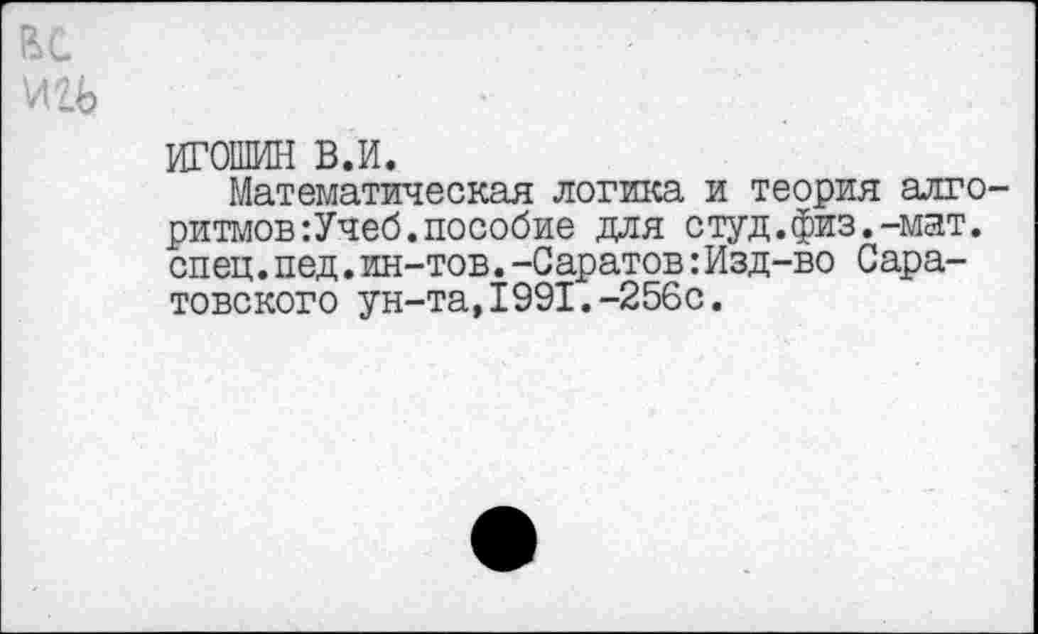 ﻿ИГОШИН в.и.
Математическая логика и теория алго ритмов:Учеб.пособие для студ.физ.-мат. спец.пед.ин-тов.-Саратов:Изд-во Саратовского ун-та,1991.-256с.